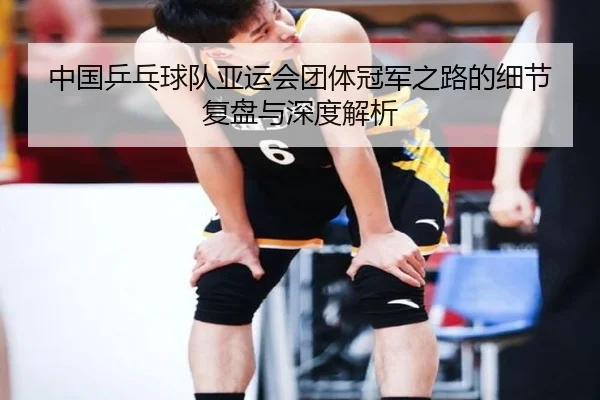 中国乒乓球队亚运会团体冠军之路的细节复盘与深度解析